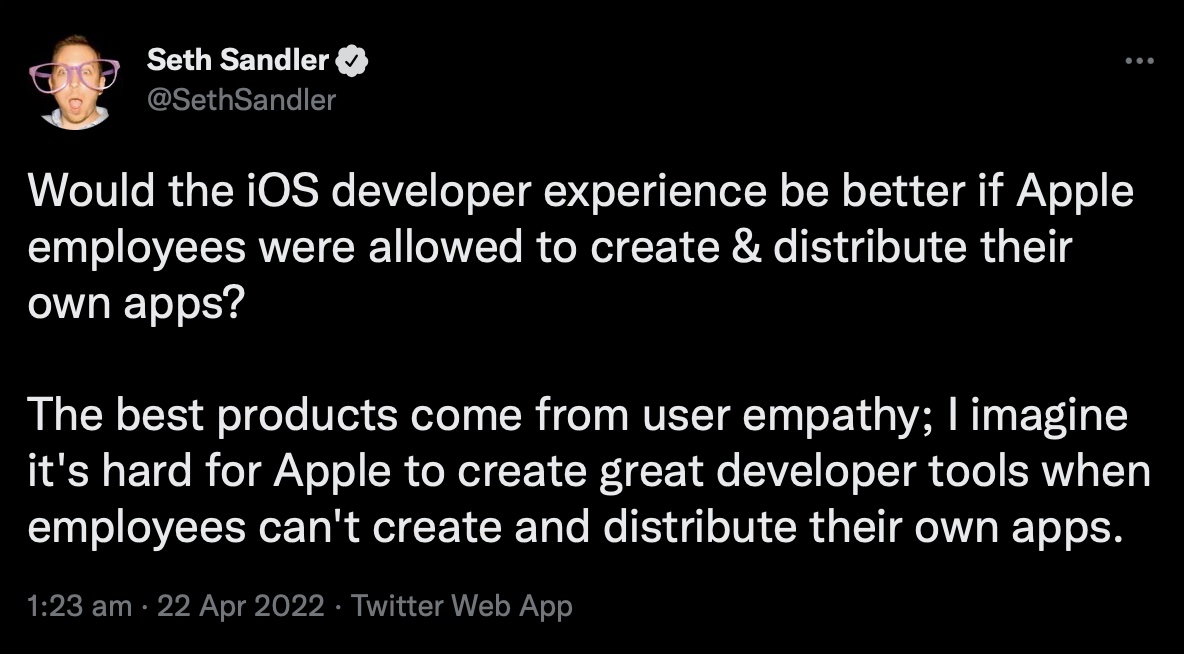 Tweet by Seth Sandler (@SethSandler). Would the iOS developer experience be better if Apple employees were allowed to create & distribute their own apps? The best products come from user empathy; I imagine it's hard for Apple to create great developer tools when employees can't create and distribute their own apps.